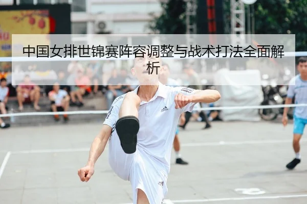 中国女排世锦赛阵容调整与战术打法全面解析